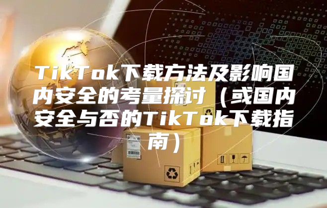 TikTok下载方法及影响国内安全的考量探讨或国内安全与否的TikTok下载指南