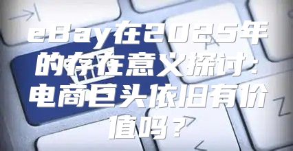 eBay在2025年的存在意义探讨：电商巨头依旧有价值吗？