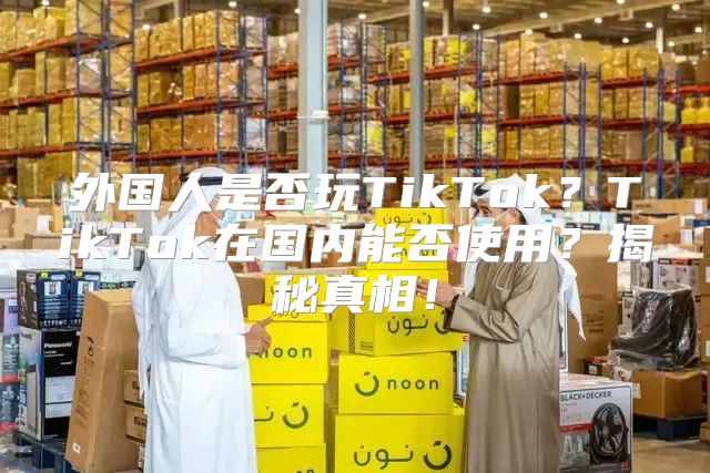 外国人是否玩TikTok？TikTok在国内能否使用？揭秘真相！
