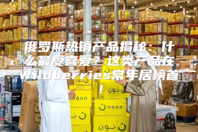 俄罗斯热销产品揭秘：什么最受喜爱？这类产品在Wildberries常年居榜首！
