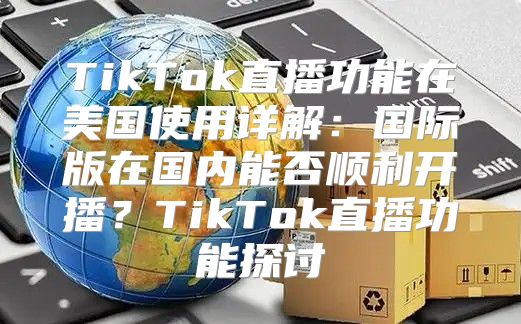 TikTok直播功能在美国使用详解：国际版在国内能否顺利开播？TikTok直播功能探讨