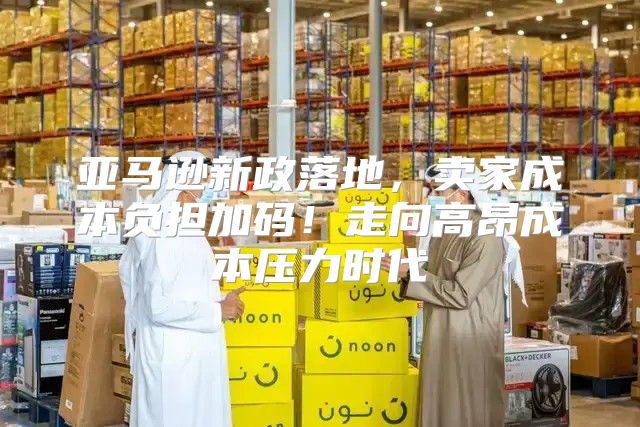 亚马逊新政落地，卖家成本负担加码！走向高昂成本压力时代