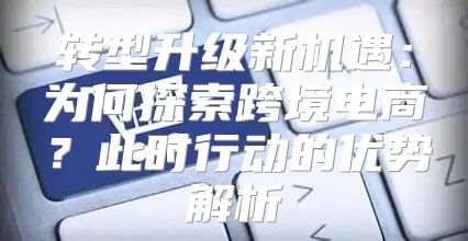 转型升级新机遇：为何探索跨境电商？此时行动的优势解析
