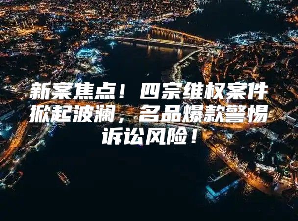 新案焦点！四宗维权案件掀起波澜，名品爆款警惕诉讼风险！