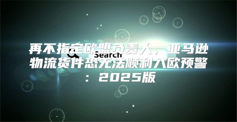 再不指定欧盟负责人，亚马逊物流货件恐无法顺利入欧预警：2025版