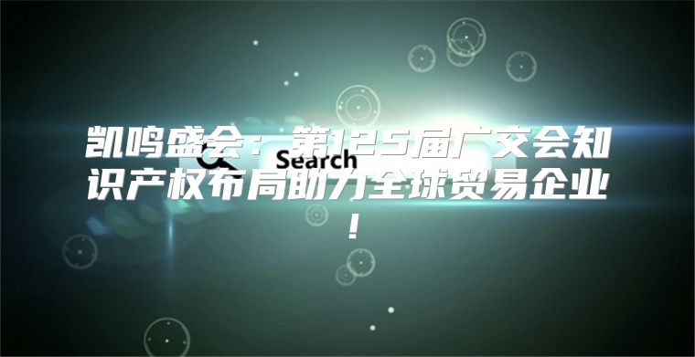 凯鸣盛会：第125届广交会知识产权布局助力全球贸易企业！