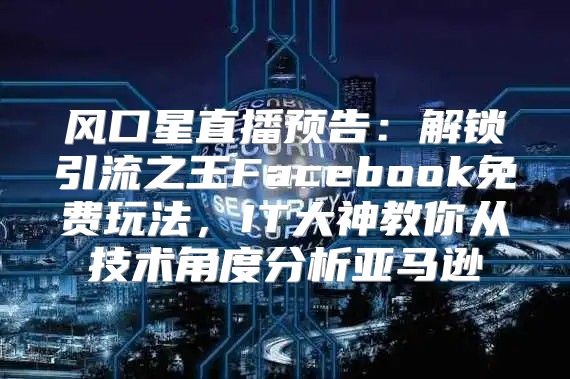 风口星直播预告：解锁引流之王Facebook免费玩法，IT大神教你从技术角度分析亚马逊