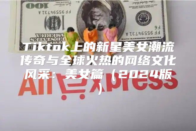 Tiktok上的新星美女潮流传奇与全球火热的网络文化风采：美女篇2025版
