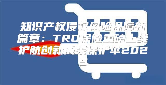 知识产权侵权风险保障新篇章：TRO保险重磅上线护航创新成果保护伞2025