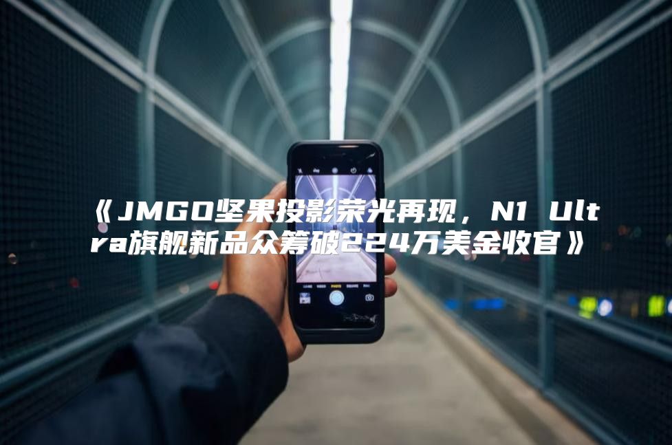 JMGO坚果投影荣光再现，N1Ultra旗舰新品众筹破224万美金收官