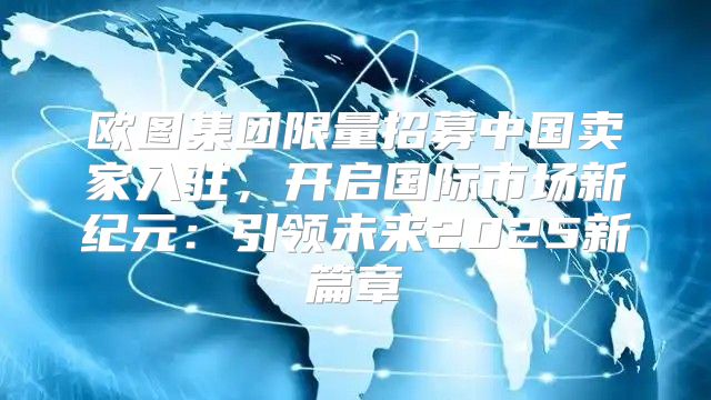 欧图集团限量招募中国卖家入驻，开启国际市场新纪元：引领未来2025新篇章