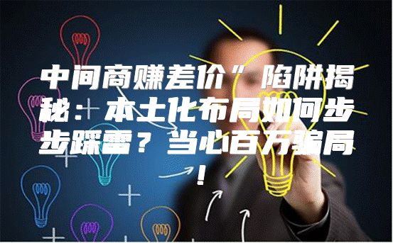 中间商赚差价”陷阱揭秘：本土化布局如何步步踩雷？当心百万骗局！
