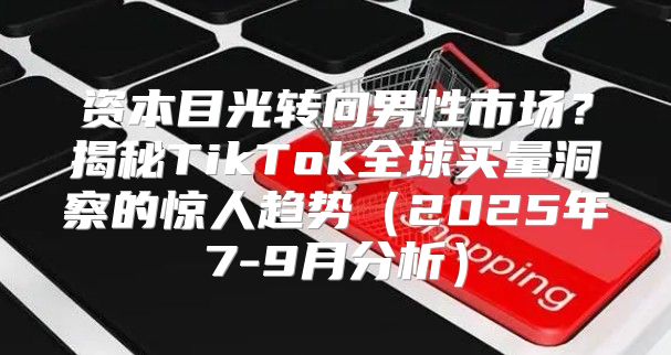 资本目光转向男性市场？揭秘TikTok全球买量洞察的惊人趋势2025年7-9月分析