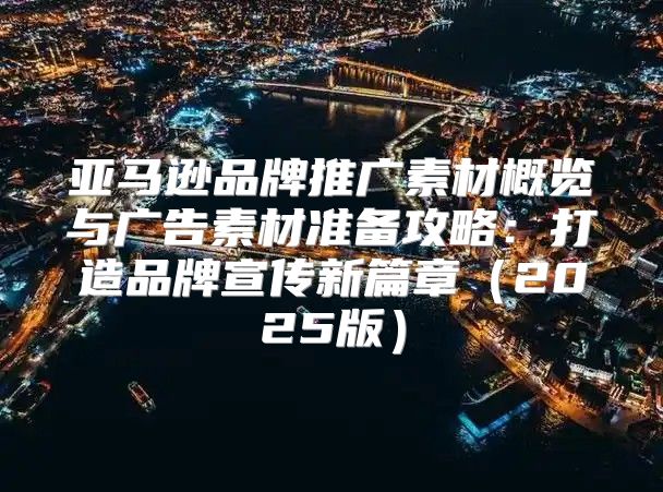 亚马逊品牌推广素材概览与广告素材准备攻略：打造品牌宣传新篇章2025版