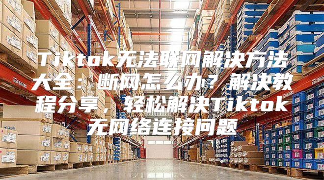 Tiktok无法联网解决方法大全：断网怎么办？解决教程分享，轻松解决Tiktok无网络连接问题