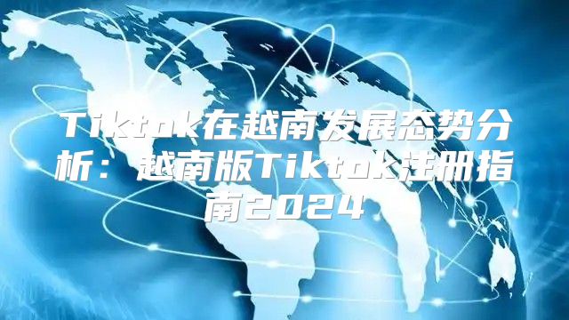 Tiktok在越南发展态势分析：越南版Tiktok注册指南2025