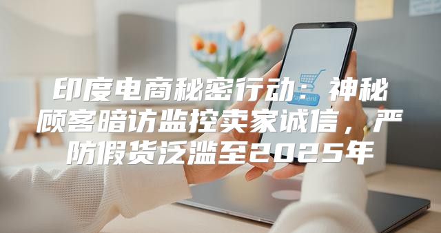 印度电商秘密行动：神秘顾客暗访监控卖家诚信，严防假货泛滥至2025年