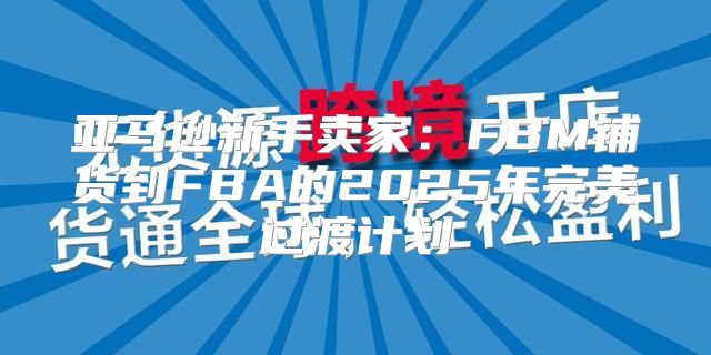 亚马逊新手卖家：FBM铺货到FBA的2025年完美过渡计划