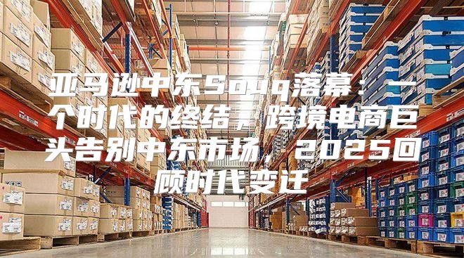 亚马逊中东Souq落幕：一个时代的终结，跨境电商巨头告别中东市场，2025回顾时代变迁