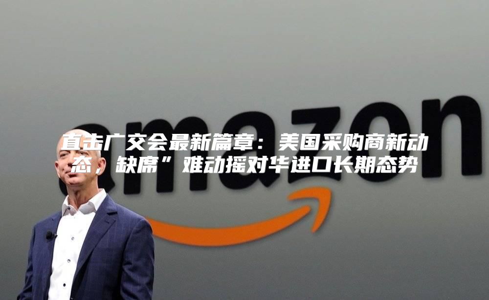 直击广交会最新篇章：美国采购商新动态，缺席”难动摇对华进口长期态势