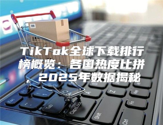 TikTok全球下载排行榜概览：各国热度比拼，2025年数据揭秘