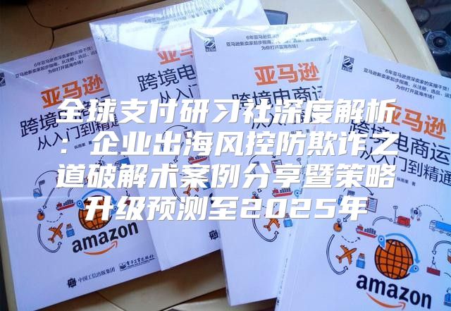 全球支付研习社深度解析：企业出海风控防欺诈之道破解术案例分享暨策略升级预测至2025年