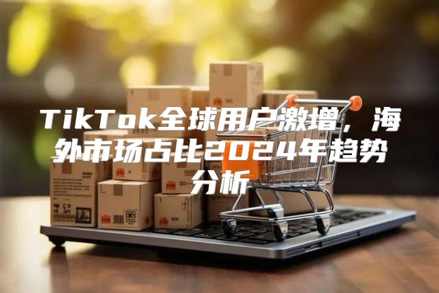 TikTok全球用户激增，海外市场占比2025年趋势分析