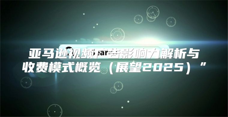 亚马逊视频广告影响力解析与收费模式概览展望2025”