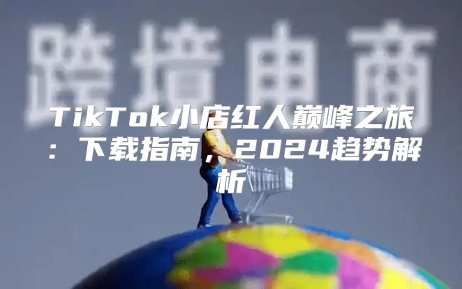 TikTok小店红人巅峰之旅：下载指南，2025趋势解析