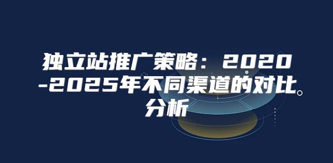 独立站推广策略：2020-2025年不同渠道的对比分析