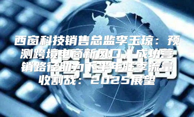 西窗科技销售总监李玉琼：预测跨境电商新风口，成功营销路径助力下半年旺季流量收割战：2025展望