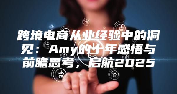 跨境电商从业经验中的洞见：Amy的十年感悟与前瞻思考，启航2025