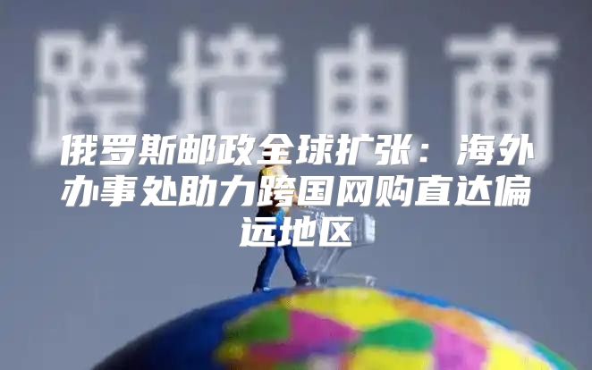 俄罗斯邮政全球扩张：海外办事处助力跨国网购直达偏远地区