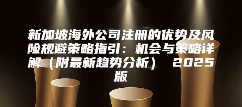 新加坡海外公司注册的优势及风险规避策略指引：机会与策略详解附最新趋势分析 2025版