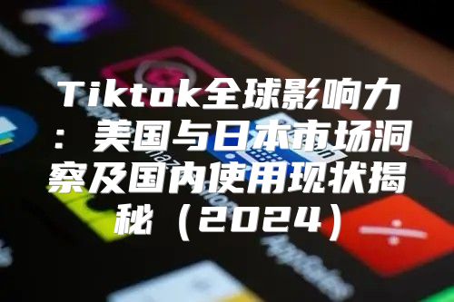 Tiktok全球影响力：美国与日本市场洞察及国内使用现状揭秘2025