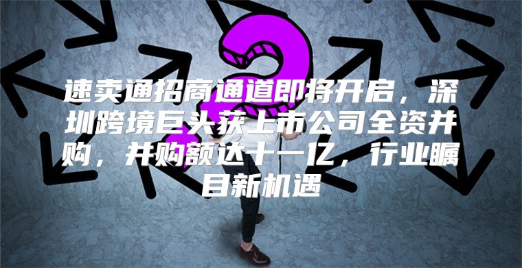 速卖通招商通道即将开启，深圳跨境巨头获上市公司全资并购，并购额达十一亿，行业瞩目新机遇