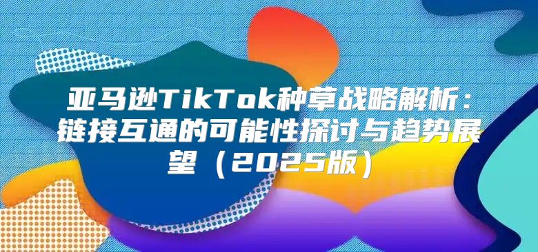 亚马逊TikTok种草战略解析：链接互通的可能性探讨与趋势展望2025版