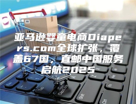 亚马逊婴童电商Diapers.com全球扩张，覆盖67国，直邮中国服务启航2025