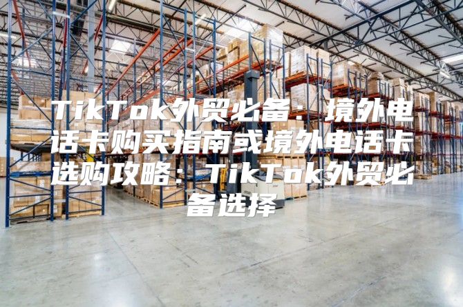 TikTok外贸必备：境外电话卡购买指南或境外电话卡选购攻略：TikTok外贸必备选择