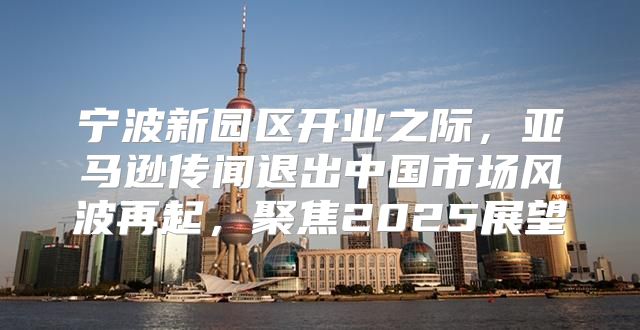 宁波新园区开业之际，亚马逊传闻退出中国市场风波再起，聚焦2025展望