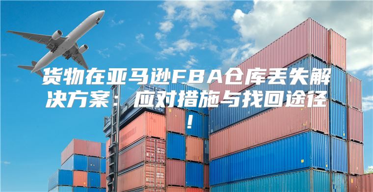 货物在亚马逊FBA仓库丢失解决方案：应对措施与找回途径！