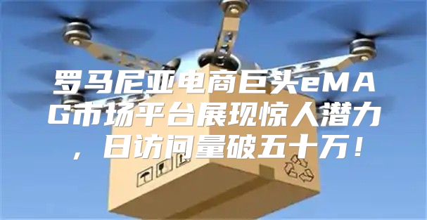 罗马尼亚电商巨头eMAG市场平台展现惊人潜力，日访问量破五十万！