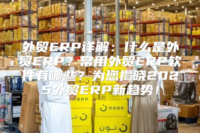 外贸ERP详解：什么是外贸ERP？常用外贸ERP软件有哪些？为您揭晓2025外贸ERP新趋势！