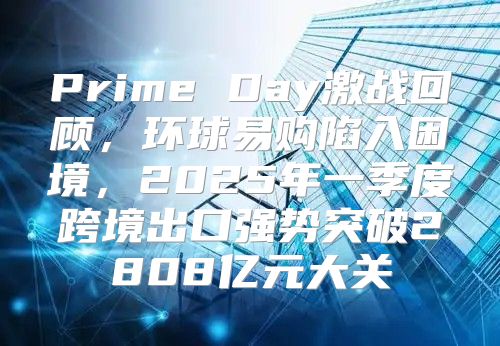 Prime Day激战回顾，环球易购陷入困境，2025年一季度跨境出口强势突破2808亿元大关