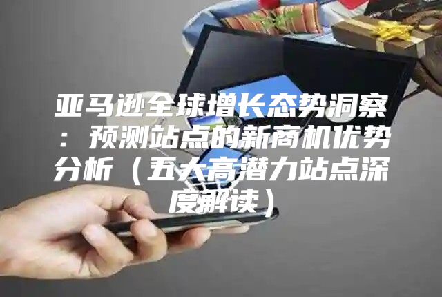 亚马逊全球增长态势洞察：预测站点的新商机优势分析五大高潜力站点深度解读