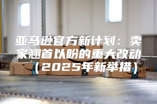 亚马逊官方新计划：卖家翘首以盼的重大改动2025年新举措
