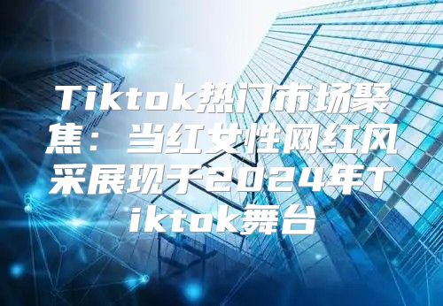 Tiktok热门市场聚焦：当红女性网红风采展现于2025年Tiktok舞台