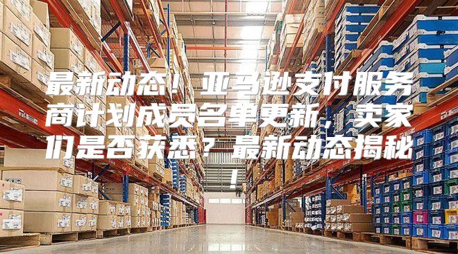 最新动态！亚马逊支付服务商计划成员名单更新，卖家们是否获悉？最新动态揭秘！