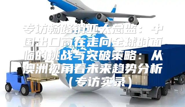 专访畅路销亚太总监：中国出口商在走向全球时面临的挑战与突破策略：从澳洲视角看未来趋势分析专访实录