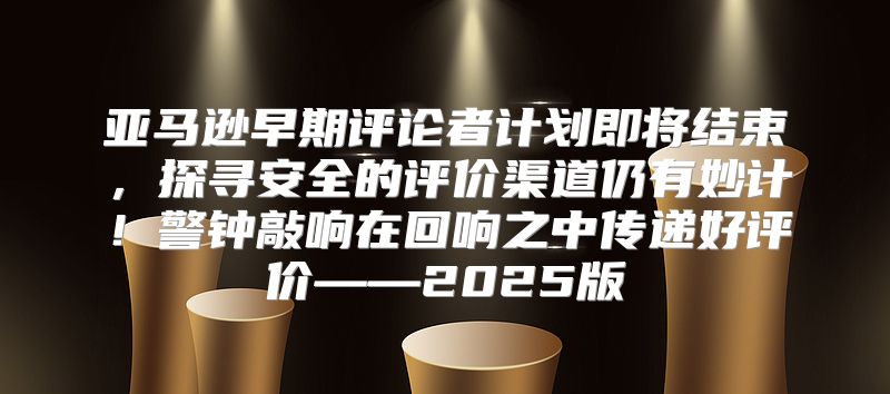 亚马逊早期评论者计划即将结束，探寻安全的评价渠道仍有妙计！警钟敲响在回响之中传递好评价——2025版